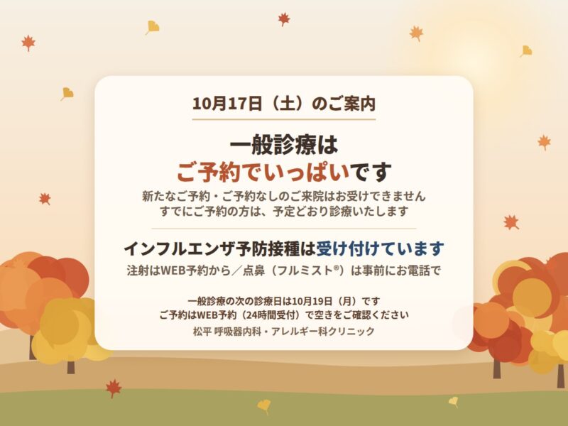 10月17日（土）のご案内：一般診療はご予約でいっぱいです。新たなご予約・ご予約なしのご来院はお受けできません。すでにご予約の方は、予定どおり診療いたします。インフルエンザ予防接種は受け付けています（注射はWEB予約から、点鼻（フルミスト®）は事前にお電話で）。一般診療の次の診療日は10月19日（月）です。ご予約はWEB予約（24時間受付）で空きをご確認ください。